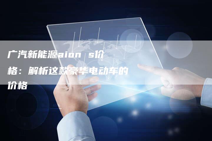 广汽新能源aion s价格:解析这款豪华电动车的价格-车时代