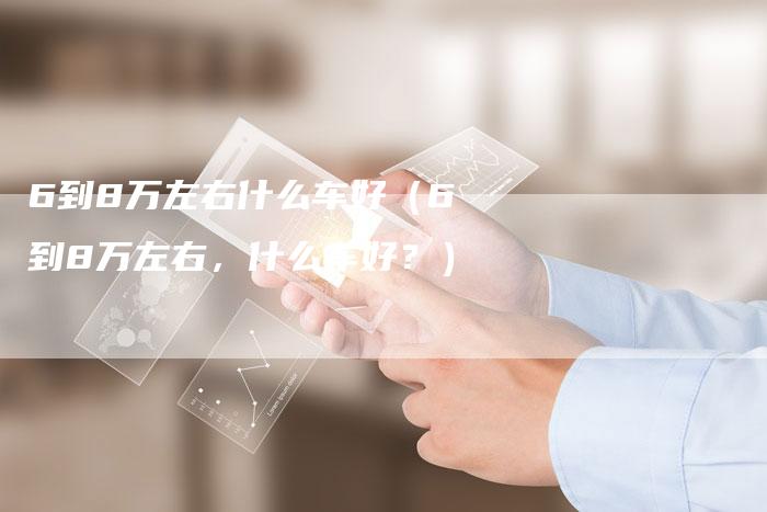 6到8万左右什么车好(6到8万左右,什么车好?)-车时代