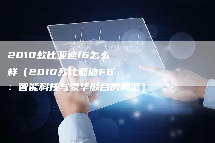 2010款比亚迪f6怎么样(2010款比亚迪F6:智能科技与豪华融合的典范)-车时代