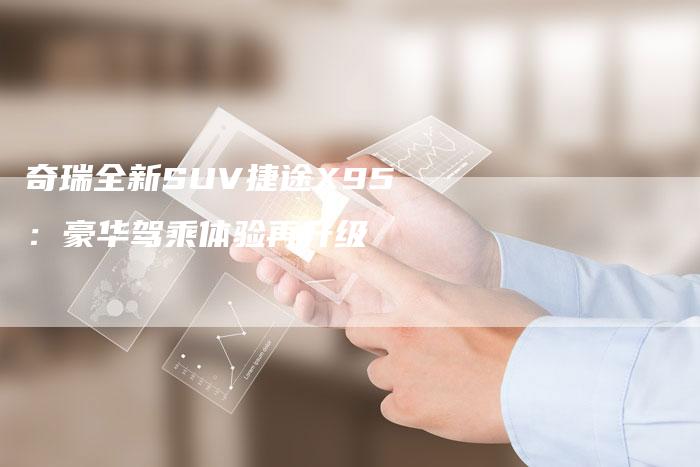 奇瑞全新SUV捷途X95：豪华驾乘体验再升级