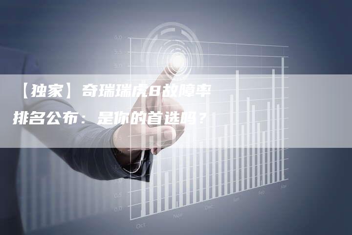 【独家】奇瑞瑞虎8故障率排名公布:是你的首选吗?-车时代