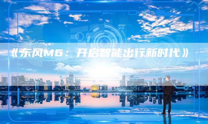 《东风M6:开启智能出行新时代》-车时代