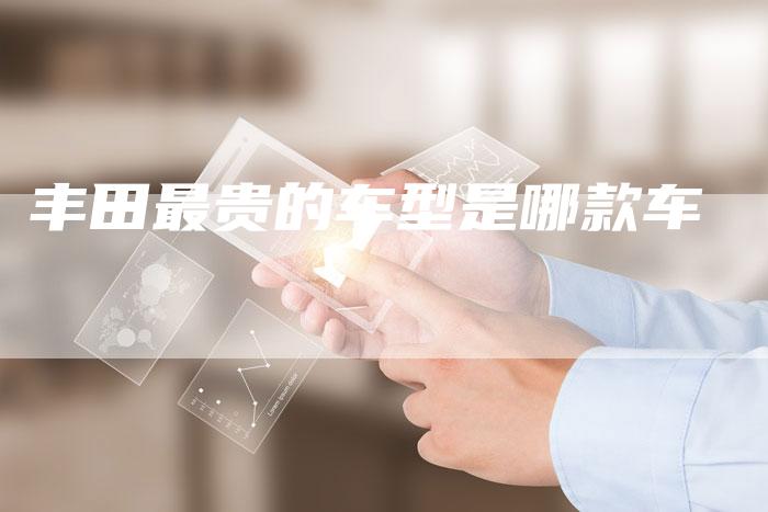 丰田最贵的车型是哪款车-车时代