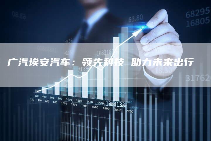 广汽埃安汽车:领先科技 助力未来出行-车时代