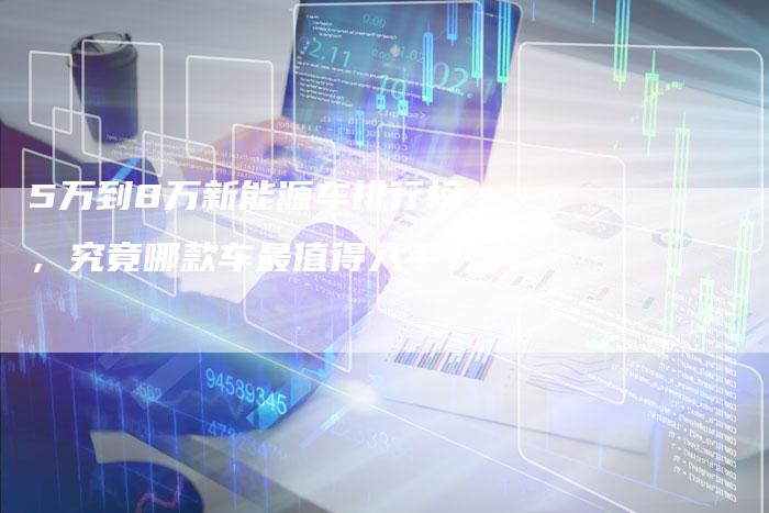 5万到8万新能源车排行榜，究竟哪款车最值得入手？