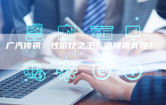 广汽传祺:性价比之王,值得拥有吗?-车时代