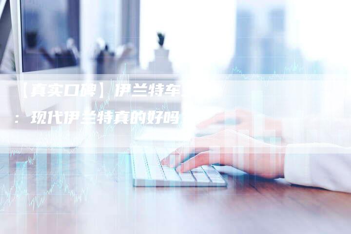 【真实口碑】伊兰特车主说:现代伊兰特真的好吗?-车时代