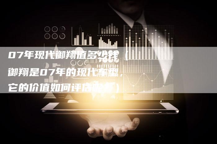 07年现代御翔值多少钱（御翔是07年的现代车型，它的价值如何评估呢？）