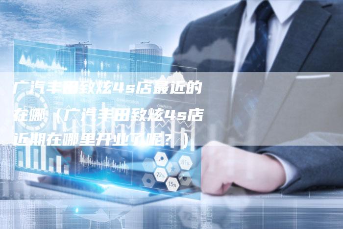 广汽丰田致炫4s店最近的在哪(广汽丰田致炫4s店近期在哪里开业了呢?)-车时代