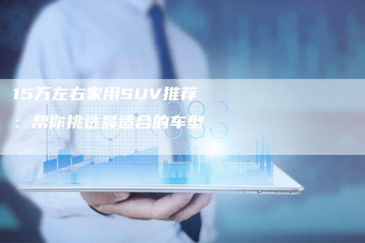 15万左右家用SUV推荐:帮你挑选最适合的车型-车时代