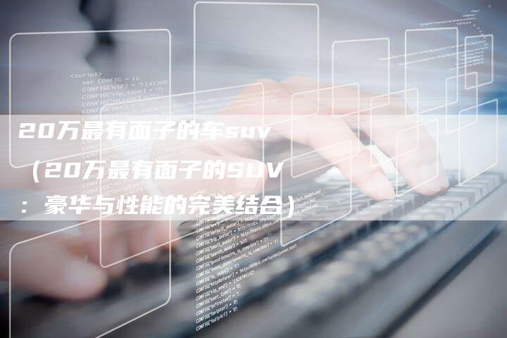 20万最有面子的车suv(20万最有面子的SUV:豪华与性能的完美结合)-车时代