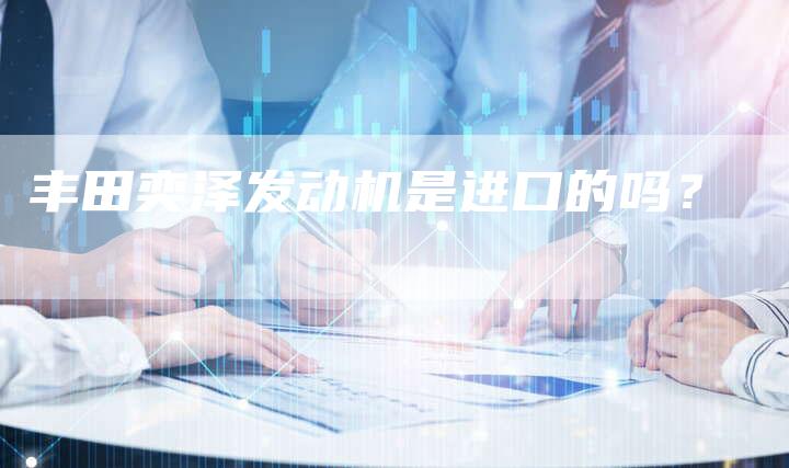 丰田奕泽发动机是进口的吗？-车时代