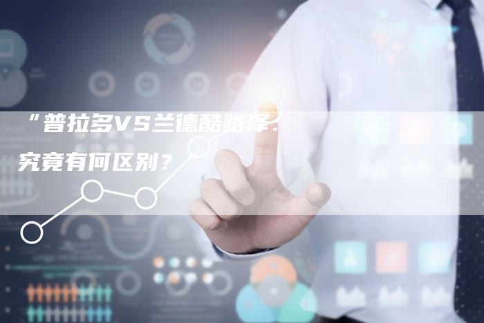 “普拉多VS兰德酷路泽：究竟有何区别？”-车时代