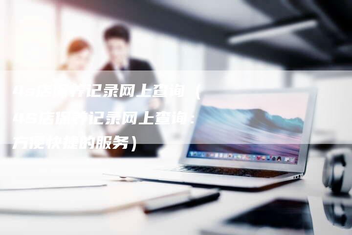 4s店保养记录网上查询（4S店保养记录网上查询：方便快捷的服务）