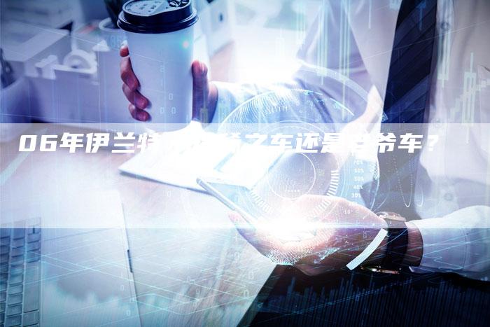 06年伊兰特:珍稀之车还是老爷车?