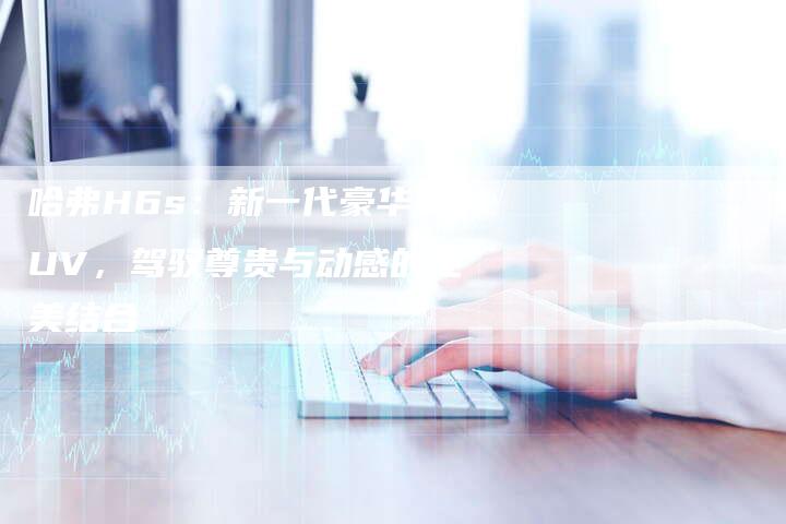 哈弗H6s:新一代豪华SUV,驾驭尊贵与动感的完美结合-车时代