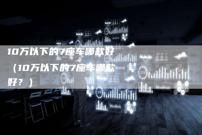 10万以下的7座车哪款好(10万以下的7座车哪款好?)-车时代