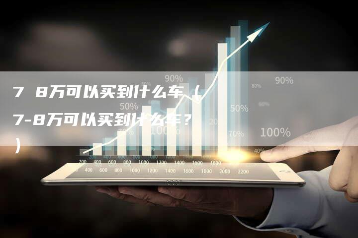 7 8万可以买到什么车（7-8万可以买到什么车？）-车时代