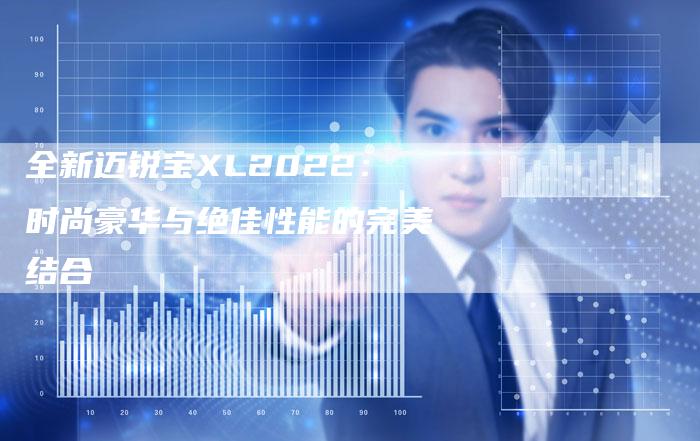 全新迈锐宝XL2022:时尚豪华与绝佳性能的完美结合-车时代