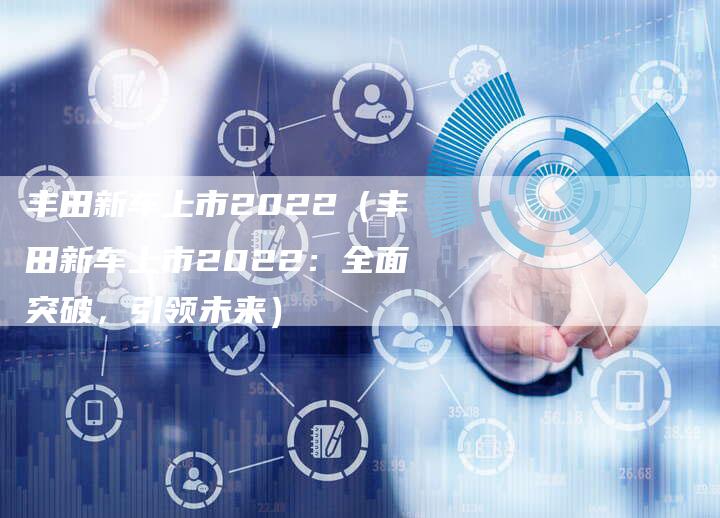丰田新车上市2022(丰田新车上市2022:全面突破,引领未来)-车时代