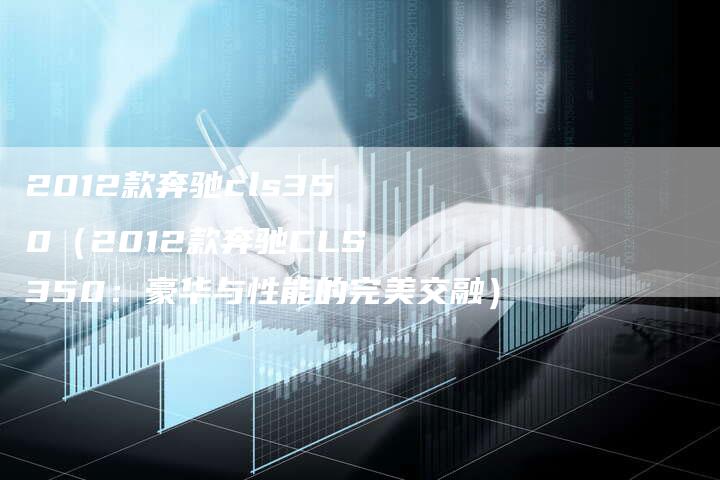 2012款奔驰cls350（2012款奔驰CLS350：豪华与性能的完美交融）
