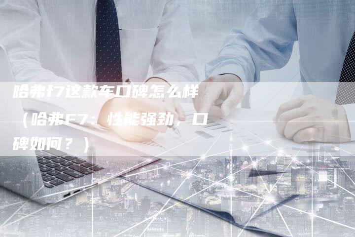 哈弗f7这款车口碑怎么样(哈弗F7:性能强劲,口碑如何?)-车时代