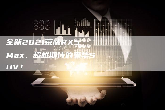 全新2021荣威RX5 Max,超越期待的豪华SUV!-车时代