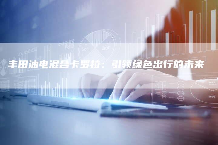 丰田油电混合卡罗拉:引领绿色出行的未来-车时代