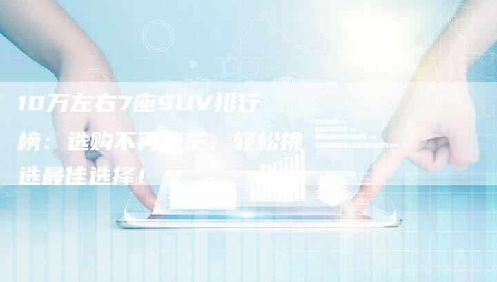 10万左右7座SUV排行榜：选购不再迷茫，轻松挑选最佳选择！-车时代