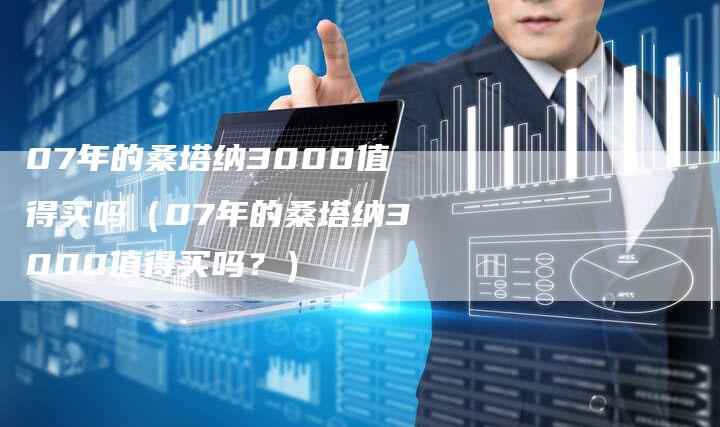 07年的桑塔纳3000值得买吗（07年的桑塔纳3000值得买吗？）