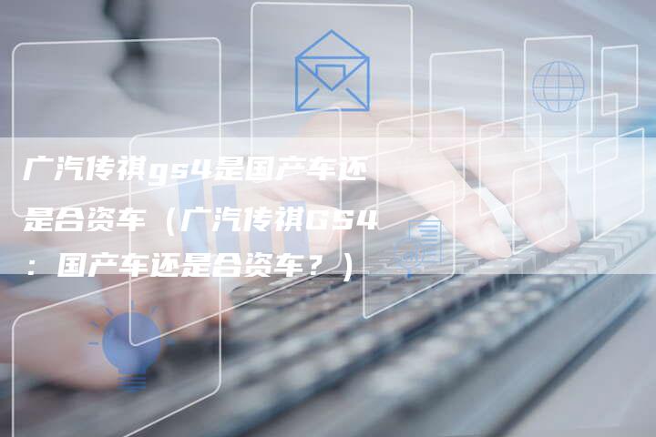 广汽传祺gs4是国产车还是合资车（广汽传祺GS4：国产车还是合资车？）