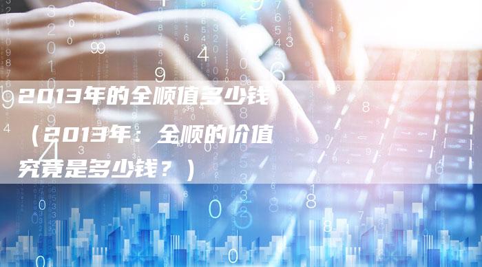 2013年的全顺值多少钱(2013年:全顺的价值究竟是多少钱?)-车时代