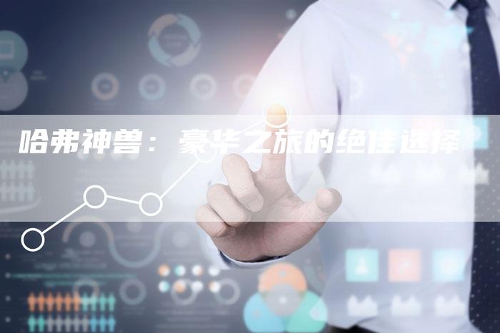 哈弗神兽:豪华之旅的绝佳选择-车时代