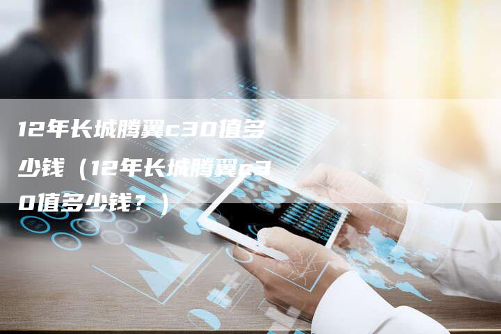 12年长城腾翼c30值多少钱（12年长城腾翼c30值多少钱？）