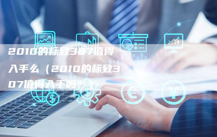 2010的标致307值得入手么(2010的标致307值得入手吗?)-车时代