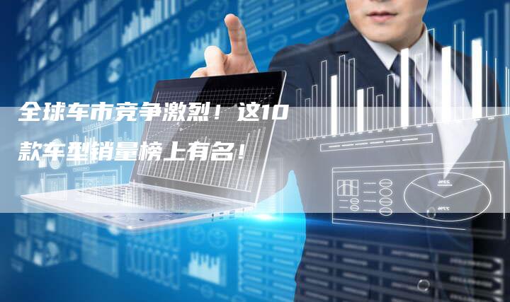 全球车市竞争激烈!这10款车型销量榜上有名!-车时代
