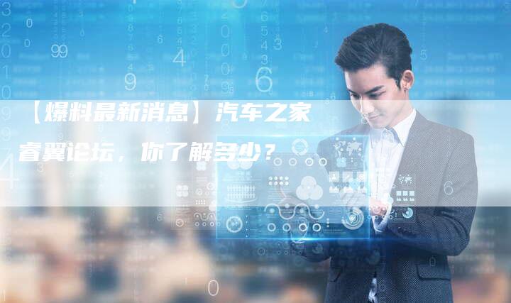 【爆料最新消息】汽车之家睿翼论坛,你了解多少?-车时代