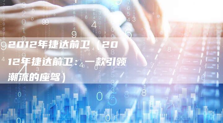 2012年捷达前卫（2012年捷达前卫：一款引领潮流的座驾）-车时代