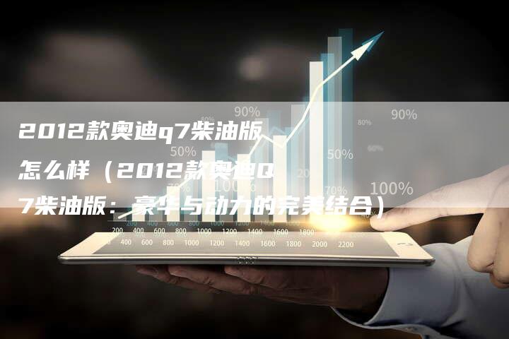 2012款奥迪q7柴油版怎么样（2012款奥迪Q7柴油版：豪华与动力的完美结合）