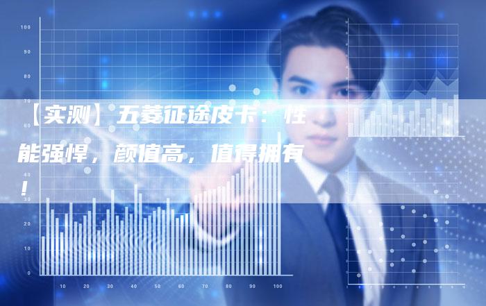【实测】五菱征途皮卡:性能强悍,颜值高,值得拥有!-车时代