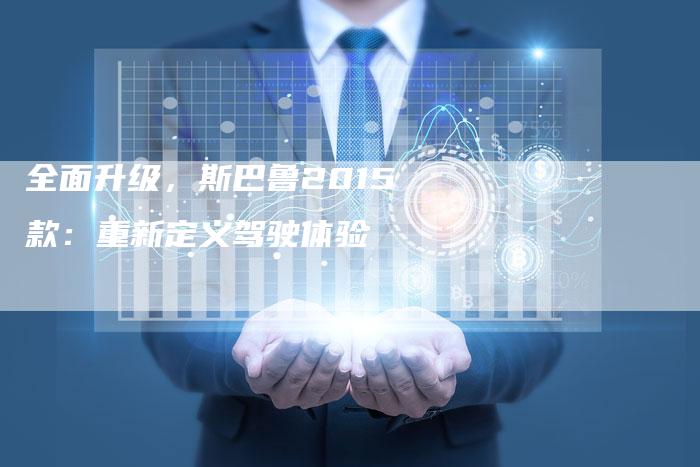 全面升级,斯巴鲁2015款:重新定义驾驶体验-车时代