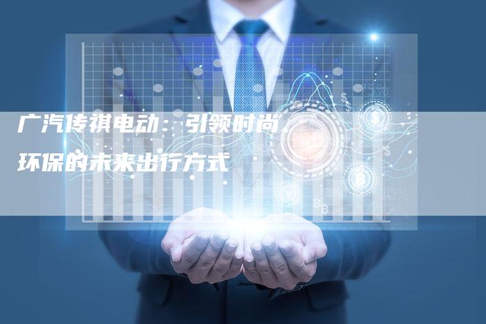 广汽传祺电动:引领时尚、环保的未来出行方式-车时代