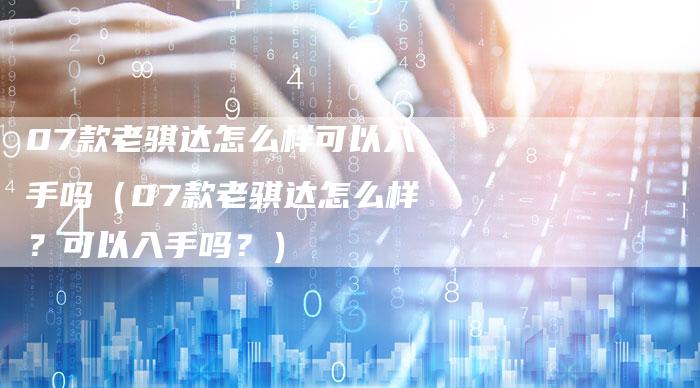 07款老骐达怎么样可以入手吗（07款老骐达怎么样？可以入手吗？）