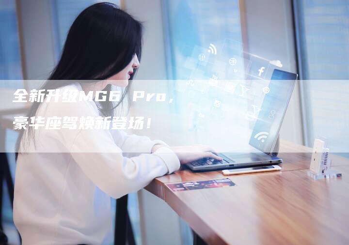 全新升级MG6 Pro,豪华座驾焕新登场!-车时代