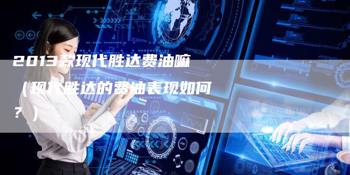 2013款现代胜达费油嘛(现代胜达的费油表现如何?)-车时代
