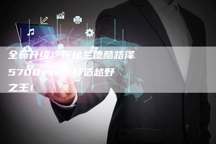 全新升级！探秘兰德酷路泽5700vxs，打造越野之王！