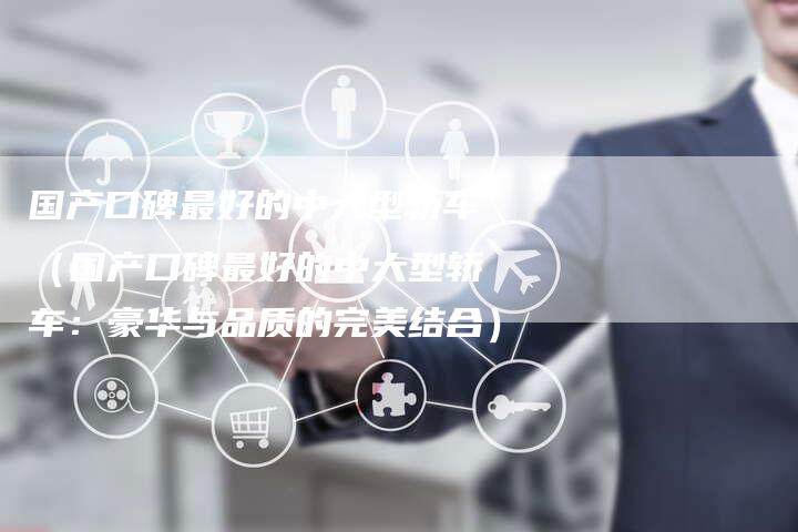 国产口碑最好的中大型轿车（国产口碑最好的中大型轿车：豪华与品质的完美结合）