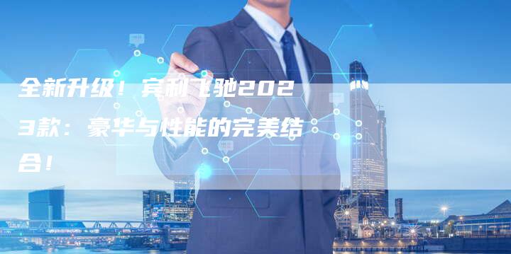 全新升级!宾利飞驰2023款:豪华与性能的完美结合!-车时代