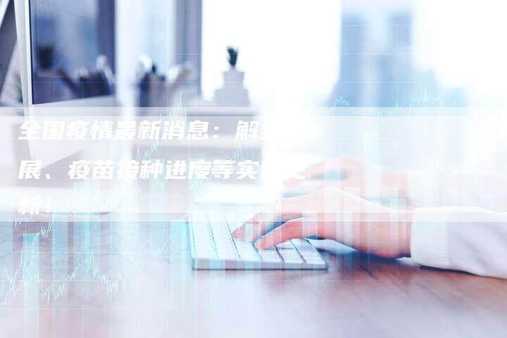 全国疫情最新消息:解封进展、疫苗接种进度等实时更新!-车时代