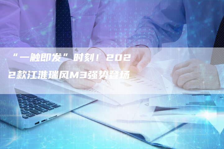 “一触即发”时刻!2022款江淮瑞风M3强势登场-车时代